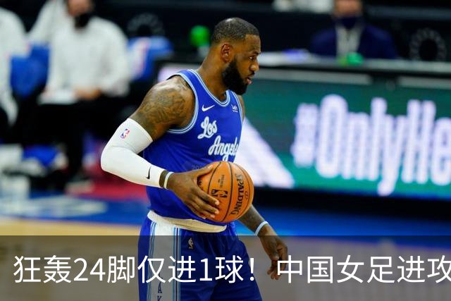 狂轰24脚仅进1球！中国女足进攻效率堪忧无缘亚运连胜
