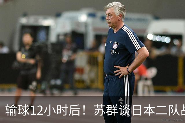 输球12小时后！苏群谈日本二队战略，中国男篮真正的差距藏不住了